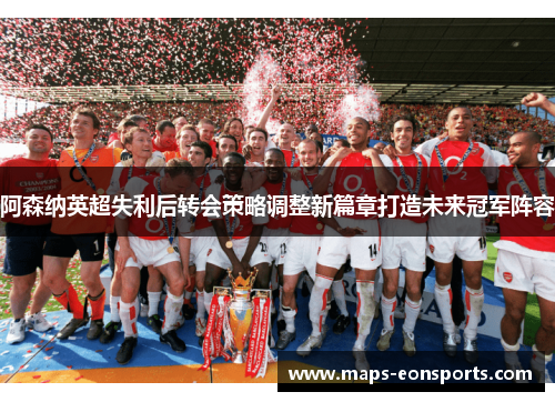 阿森纳英超失利后转会策略调整新篇章打造未来冠军阵容 阿森纳英超失利后转会策略调整新篇章打造未来冠军阵容